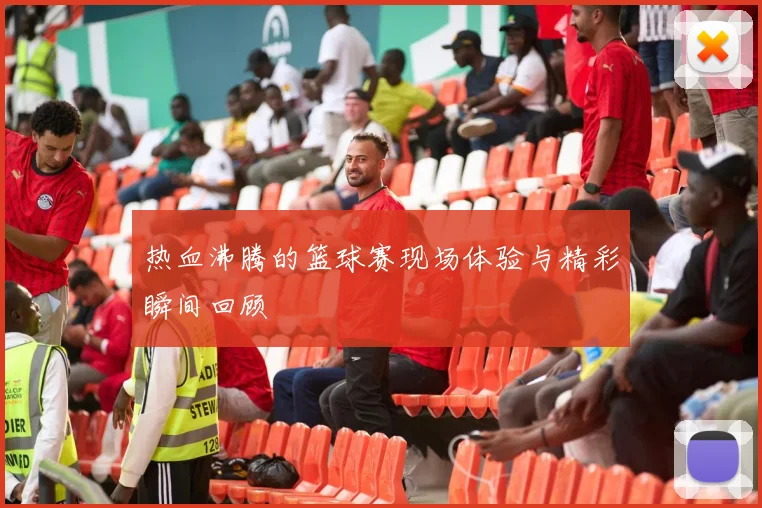 热血沸腾的篮球赛现场体验与精彩瞬间回顾