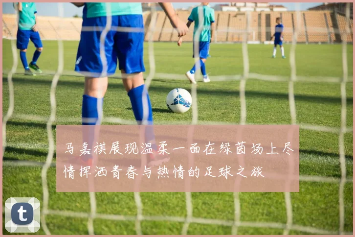 马嘉祺展现温柔一面在绿茵场上尽情挥洒青春与热情的足球之旅