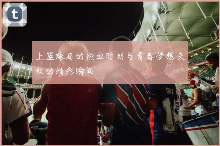 上篮球局的热血时刻与青春梦想交织的精彩瞬间