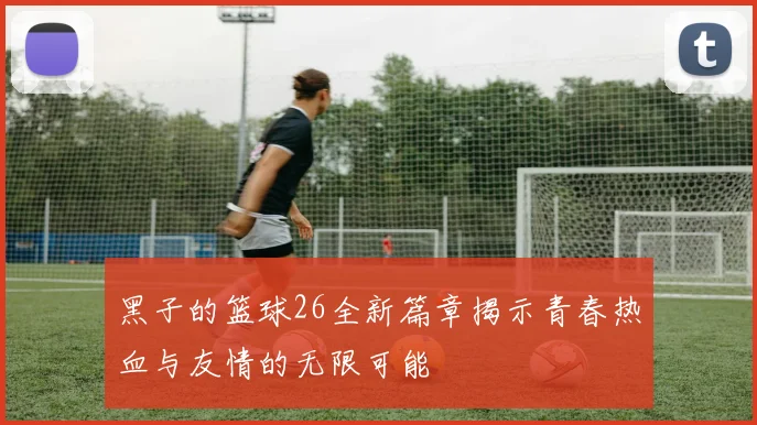 黑子的篮球26全新篇章揭示青春热血与友情的无限可能