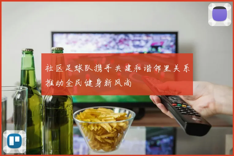 社区足球队携手共建和谐邻里关系推动全民健身新风尚