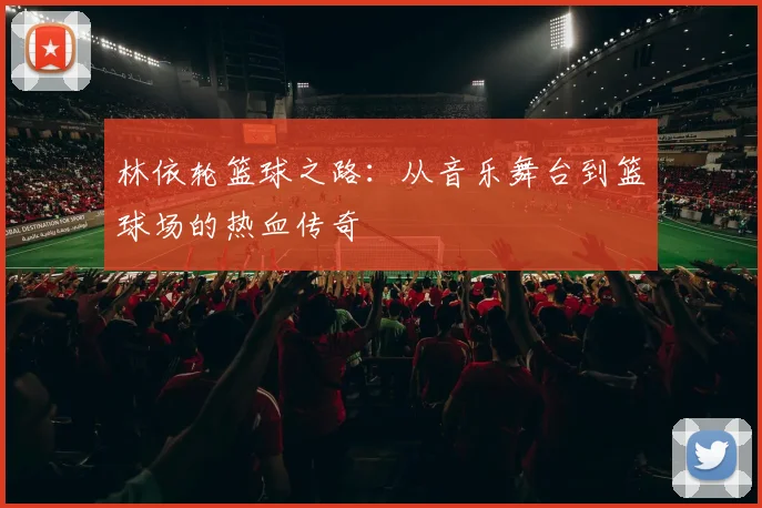 林依轮篮球之路：从音乐舞台到篮球场的热血传奇