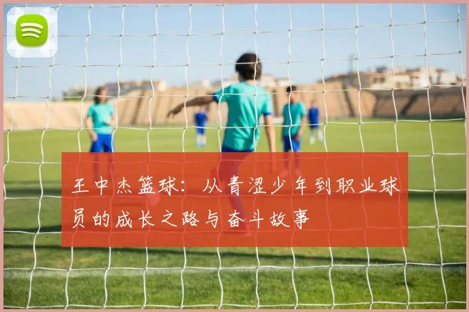 王中杰篮球：从青涩少年到职业球员的成长之路与奋斗故事