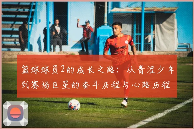 篮球球员2的成长之路：从青涩少年到赛场巨星的奋斗历程与心路历程