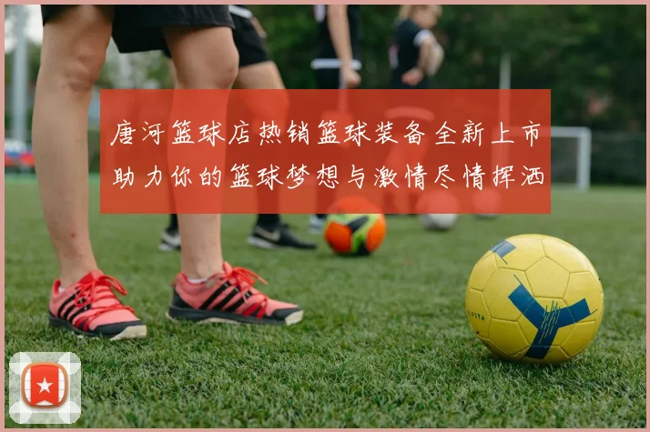 唐河篮球店热销篮球装备全新上市助力你的篮球梦想与激情尽情挥洒运动魅力