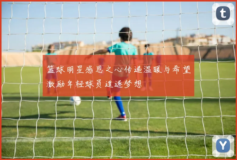 篮球明星感恩之心传递温暖与希望激励年轻球员追逐梦想