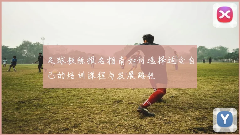 足球教练报名指南如何选择适合自己的培训课程与发展路径