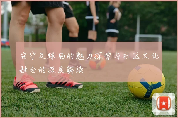 安宁足球场的魅力探索与社区文化融合的深度解读