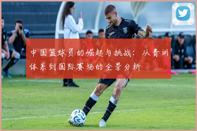 中国篮球员的崛起与挑战：从青训体系到国际赛场的全景分析