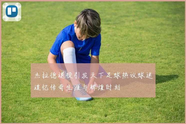 杰拉德退役引发天下足球热议球迷追忆传奇生涯与辉煌时刻