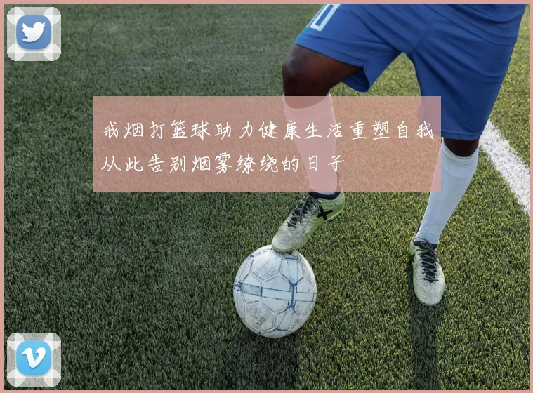 戒烟打篮球助力健康生活重塑自我从此告别烟雾缭绕的日子